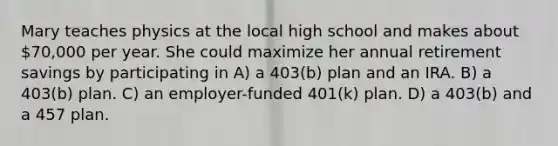 Mary teaches physics at the local high school and makes about 70,000 per year. She could maximize her annual retirement savings by participating in A) a 403(b) plan and an IRA. B) a 403(b) plan. C) an employer-funded 401(k) plan. D) a 403(b) and a 457 plan.