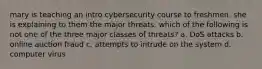 mary is teaching an intro cybersecurity course to freshmen. she is explaining to them the major threats. which of the following is not one of the three major classes of threats? a. DoS attacks b. online auction fraud c. attempts to intrude on the system d. computer virus