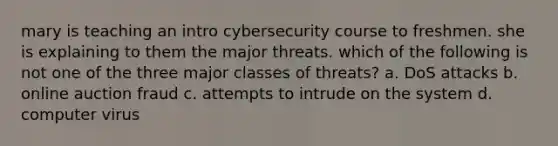 mary is teaching an intro cybersecurity course to freshmen. she is explaining to them the major threats. which of the following is not one of the three major classes of threats? a. DoS attacks b. online auction fraud c. attempts to intrude on the system d. computer virus