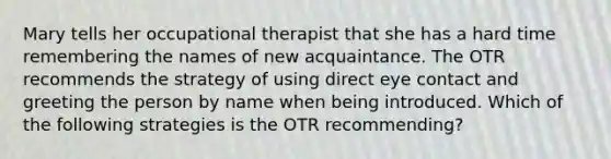 Mary tells her occupational therapist that she has a hard time remembering the names of new acquaintance. The OTR recommends the strategy of using direct eye contact and greeting the person by name when being introduced. Which of the following strategies is the OTR recommending?