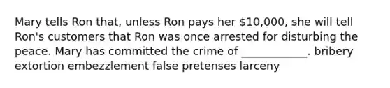 Mary tells Ron that, unless Ron pays her 10,000, she will tell Ron's customers that Ron was once arrested for disturbing the peace. Mary has committed the crime of ____________. bribery extortion embezzlement false pretenses larceny