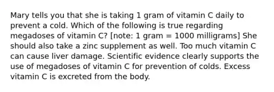 Mary tells you that she is taking 1 gram of vitamin C daily to prevent a cold. Which of the following is true regarding megadoses of vitamin C? [note: 1 gram = 1000 milligrams] She should also take a zinc supplement as well. Too much vitamin C can cause liver damage. Scientific evidence clearly supports the use of megadoses of vitamin C for prevention of colds. Excess vitamin C is excreted from the body.