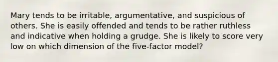 Mary tends to be irritable, argumentative, and suspicious of others. She is easily offended and tends to be rather ruthless and indicative when holding a grudge. She is likely to score very low on which dimension of the five-factor model?