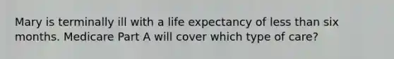 Mary is terminally ill with a life expectancy of less than six months. Medicare Part A will cover which type of care?