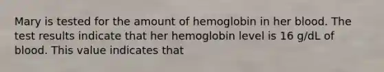 Mary is tested for the amount of hemoglobin in her blood. The test results indicate that her hemoglobin level is 16 g/dL of blood. This value indicates that