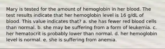 Mary is tested for the amount of hemoglobin in her blood. The test results indicate that her hemoglobin level is 16 g/dL of blood. This value indicates that? a. she has fewer red blood cells than normal. b. she may be suffering from a form of leukemia. c. her hematocrit is probably lower than normal. d. her hemoglobin level is normal. e. she is suffering from anemia.