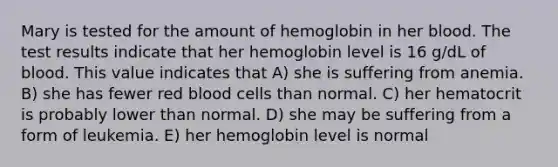 Mary is tested for the amount of hemoglobin in her blood. The test results indicate that her hemoglobin level is 16 g/dL of blood. This value indicates that A) she is suffering from anemia. B) she has fewer red blood cells than normal. C) her hematocrit is probably lower than normal. D) she may be suffering from a form of leukemia. E) her hemoglobin level is normal