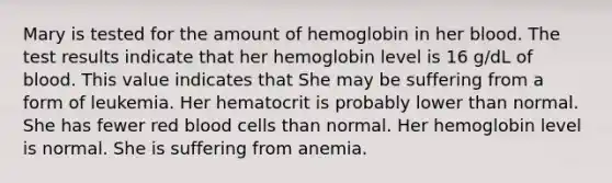 Mary is tested for the amount of hemoglobin in her blood. The test results indicate that her hemoglobin level is 16 g/dL of blood. This value indicates that She may be suffering from a form of leukemia. Her hematocrit is probably lower than normal. She has fewer red blood cells than normal. Her hemoglobin level is normal. She is suffering from anemia.