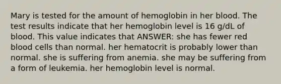 Mary is tested for the amount of hemoglobin in her blood. The test results indicate that her hemoglobin level is 16 g/dL of blood. This value indicates that ANSWER: she has fewer red blood cells than normal. her hematocrit is probably lower than normal. she is suffering from anemia. she may be suffering from a form of leukemia. her hemoglobin level is normal.