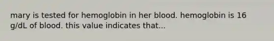 mary is tested for hemoglobin in her blood. hemoglobin is 16 g/dL of blood. this value indicates that...