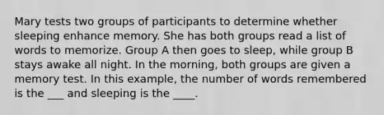 Mary tests two groups of participants to determine whether sleeping enhance memory. She has both groups read a list of words to memorize. Group A then goes to sleep, while group B stays awake all night. In the morning, both groups are given a memory test. In this example, the number of words remembered is the ___ and sleeping is the ____.