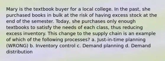 Mary is the textbook buyer for a local college. In the past, she purchased books in bulk at the risk of having excess stock at the end of the semester. Today, she purchases only enough textbooks to satisfy the needs of each class, thus reducing excess inventory. This change to the supply chain is an example of which of the following processes? a. Just-in-time planning (WRONG) b. Inventory control c. Demand planning d. Demand distribution