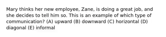 Mary thinks her new employee, Zane, is doing a great job, and she decides to tell him so. This is an example of which type of communication? (A) upward (B) downward (C) horizontal (D) diagonal (E) informal