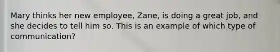 Mary thinks her new employee, Zane, is doing a great job, and she decides to tell him so. This is an example of which type of communication?