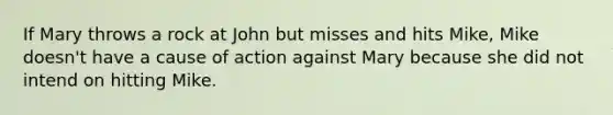 If Mary throws a rock at John but misses and hits Mike, Mike doesn't have a cause of action against Mary because she did not intend on hitting Mike.