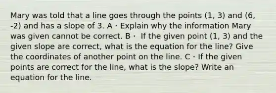 Mary was told that a line goes through the points (1, 3) and (6, -2) and has a slope of 3. A・Explain why the information Mary was given cannot be correct. B・ If the given point (1, 3) and the given slope are correct, what is the equation for the line? Give the coordinates of another point on the line. C・If the given points are correct for the line, what is the slope? Write an equation for the line.