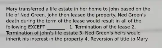 Mary transferred a life estate in her home to John based on the life of Ned Green. John then leased the property. Ned Green's death during the term of the lease would result in all of the following EXCEPT ________ . 1. Termination of the lease 2. Termination of John's life estate 3. Ned Green's heirs would inherit his interest in the property 4. Reversion of title to Mary