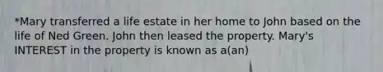 *Mary transferred a life estate in her home to John based on the life of Ned Green. John then leased the property. Mary's INTEREST in the property is known as a(an)