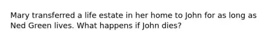 Mary transferred a life estate in her home to John for as long as Ned Green lives. What happens if John dies?