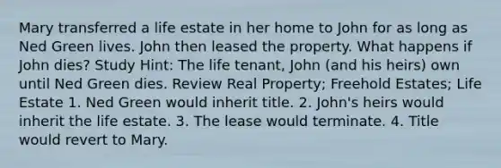 Mary transferred a life estate in her home to John for as long as Ned Green lives. John then leased the property. What happens if John dies? Study Hint: The life tenant, John (and his heirs) own until Ned Green dies. Review Real Property; Freehold Estates; Life Estate 1. Ned Green would inherit title. 2. John's heirs would inherit the life estate. 3. The lease would terminate. 4. Title would revert to Mary.