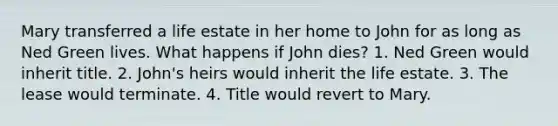 Mary transferred a life estate in her home to John for as long as Ned Green lives. What happens if John dies? 1. Ned Green would inherit title. 2. John's heirs would inherit the life estate. 3. The lease would terminate. 4. Title would revert to Mary.