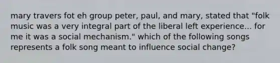 mary travers fot eh group peter, paul, and mary, stated that "folk music was a very integral part of the liberal left experience... for me it was a social mechanism." which of the following songs represents a folk song meant to influence social change?