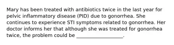 Mary has been treated with antibiotics twice in the last year for pelvic inflammatory disease (PID) due to gonorrhea. She continues to experience STI symptoms related to gonorrhea. Her doctor informs her that although she was treated for gonorrhea twice, the problem could be ___________________.