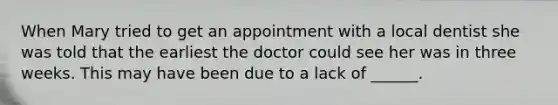 When Mary tried to get an appointment with a local dentist she was told that the earliest the doctor could see her was in three weeks. This may have been due to a lack of ______.