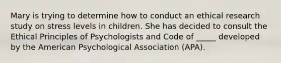 Mary is trying to determine how to conduct an ethical research study on stress levels in children. She has decided to consult the Ethical Principles of Psychologists and Code of _____ developed by the American Psychological Association (APA).