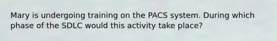 Mary is undergoing training on the PACS system. During which phase of the SDLC would this activity take place?