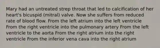 Mary had an untreated strep throat that led to calcification of her heart's bicuspid (mitral) valve. Now she suffers from reduced rate of blood flow. From the left atrium into the left ventricle From the right ventricle into the pulmonary artery From the left ventricle to the aorta From the right atrium into the right ventricle From the inferior vena cava into the right atrium