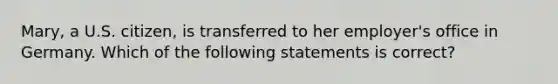 Mary, a U.S. citizen, is transferred to her employer's office in Germany. Which of the following statements is correct?