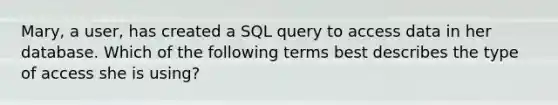 Mary, a user, has created a SQL query to access data in her database. Which of the following terms best describes the type of access she is using?