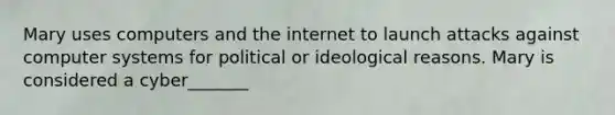 Mary uses computers and the internet to launch attacks against computer systems for political or ideological reasons. Mary is considered a cyber_______