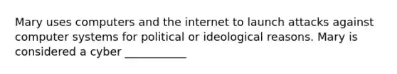 Mary uses computers and the internet to launch attacks against computer systems for political or ideological reasons. Mary is considered a cyber ___________