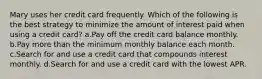 Mary uses her credit card frequently. Which of the following is the best strategy to minimize the amount of interest paid when using a credit card? a.Pay off the credit card balance monthly. b.Pay more than the minimum monthly balance each month. c.Search for and use a credit card that compounds interest monthly. d.Search for and use a credit card with the lowest APR.