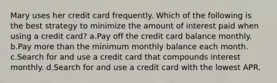 Mary uses her credit card frequently. Which of the following is the best strategy to minimize the amount of interest paid when using a credit card? a.Pay off the credit card balance monthly. b.Pay more than the minimum monthly balance each month. c.Search for and use a credit card that compounds interest monthly. d.Search for and use a credit card with the lowest APR.