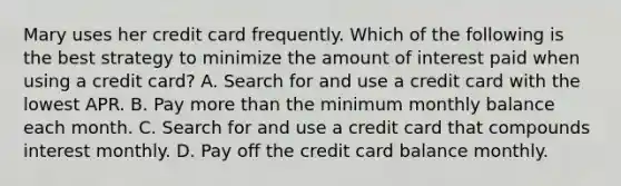 Mary uses her credit card frequently. Which of the following is the best strategy to minimize the amount of interest paid when using a credit card? A. Search for and use a credit card with the lowest APR. B. Pay more than the minimum monthly balance each month. C. Search for and use a credit card that compounds interest monthly. D. Pay off the credit card balance monthly.