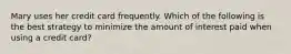 Mary uses her credit card frequently. Which of the following is the best strategy to minimize the amount of interest paid when using a credit card?