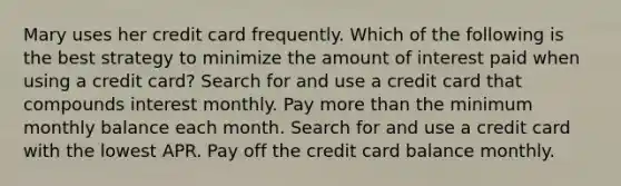 Mary uses her credit card frequently. Which of the following is the best strategy to minimize the amount of interest paid when using a credit card? Search for and use a credit card that compounds interest monthly. Pay <a href='https://www.questionai.com/knowledge/keWHlEPx42-more-than' class='anchor-knowledge'>more than</a> the minimum monthly balance each month. Search for and use a credit card with the lowest APR. Pay off the credit card balance monthly.