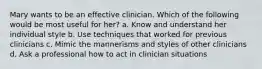 Mary wants to be an effective clinician. Which of the following would be most useful for her? a. Know and understand her individual style b. Use techniques that worked for previous clinicians c. Mimic the mannerisms and styles of other clinicians d. Ask a professional how to act in clinician situations