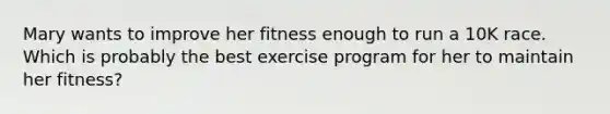 Mary wants to improve her fitness enough to run a 10K race. Which is probably the best exercise program for her to maintain her fitness?