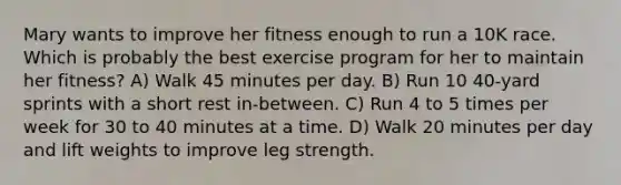 Mary wants to improve her fitness enough to run a 10K race. Which is probably the best exercise program for her to maintain her fitness? A) Walk 45 minutes per day. B) Run 10 40-yard sprints with a short rest in-between. C) Run 4 to 5 times per week for 30 to 40 minutes at a time. D) Walk 20 minutes per day and lift weights to improve leg strength.