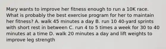 Mary wants to improve her fitness enough to run a 10K race. What is probably the best exercise program for her to maintain her fitness? A. walk 45 minutes a day B. run 10 40-yard sprints with short rest in between C. run 4 to 5 times a week for 30 to 40 minutes at a time D. walk 20 minutes a day and lift weights to improve leg strength