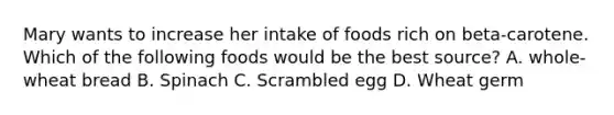 Mary wants to increase her intake of foods rich on beta-carotene. Which of the following foods would be the best source? A. whole-wheat bread B. Spinach C. Scrambled egg D. Wheat germ