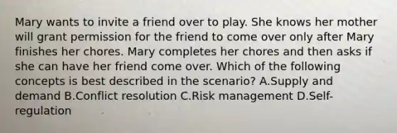 Mary wants to invite a friend over to play. She knows her mother will grant permission for the friend to come over only after Mary finishes her chores. Mary completes her chores and then asks if she can have her friend come over. Which of the following concepts is best described in the scenario? A.Supply and demand B.Conflict resolution C.Risk management D.Self-regulation