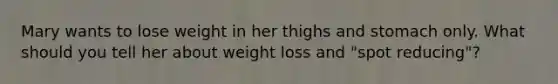 Mary wants to lose weight in her thighs and stomach only. What should you tell her about weight loss and "spot reducing"?