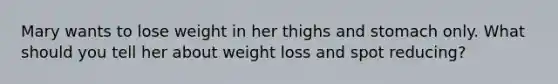 Mary wants to lose weight in her thighs and stomach only. What should you tell her about weight loss and spot reducing?