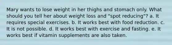 Mary wants to lose weight in her thighs and stomach only. What should you tell her about weight loss and "spot reducing"? a. It requires special exercises. b. It works best with food reduction. c. It is not possible. d. It works best with exercise and fasting. e. It works best if vitamin supplements are also taken.