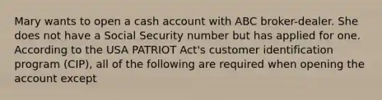 Mary wants to open a cash account with ABC broker-dealer. She does not have a Social Security number but has applied for one. According to the USA PATRIOT Act's customer identification program (CIP), all of the following are required when opening the account except